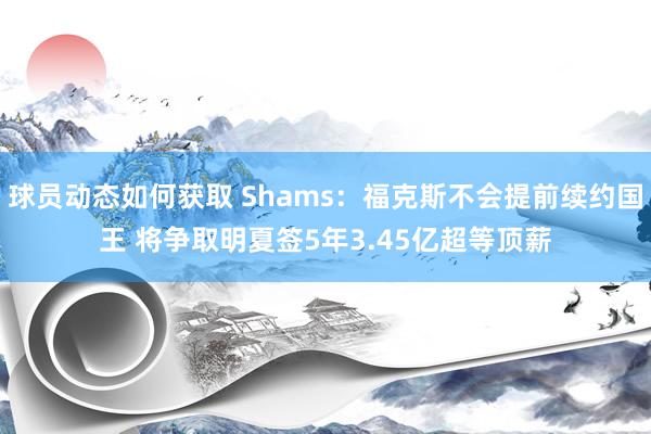 球员动态如何获取 Shams：福克斯不会提前续约国王 将争取明夏签5年3.45亿超等顶薪