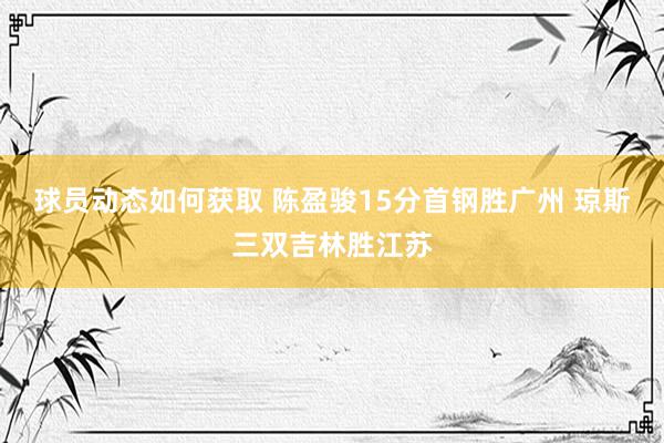 球员动态如何获取 陈盈骏15分首钢胜广州 琼斯三双吉林胜江苏