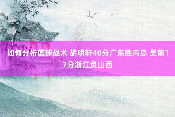 如何分析篮球战术 胡明轩40分广东胜青岛 吴前17分浙江负山西