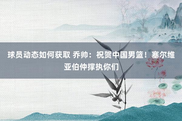 球员动态如何获取 乔帅：祝贺中国男篮！塞尔维亚伯仲撑执你们