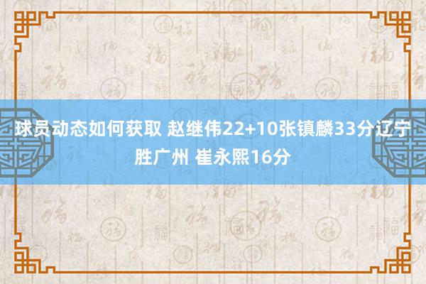 球员动态如何获取 赵继伟22+10张镇麟33分辽宁胜广州 崔永熙16分