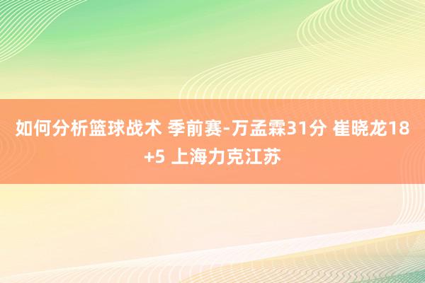 如何分析篮球战术 季前赛-万孟霖31分 崔晓龙18+5 上海力克江苏