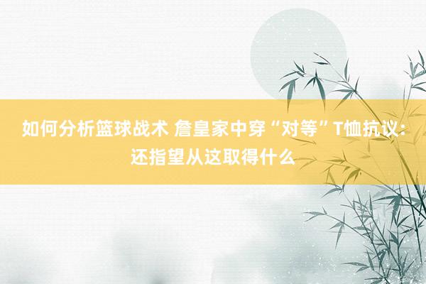 如何分析篮球战术 詹皇家中穿“对等”T恤抗议:还指望从这取得什么