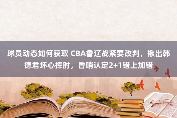 球员动态如何获取 CBA鲁辽战紧要改判，揪出韩德君坏心挥肘，昏哨认定2+1错上加错