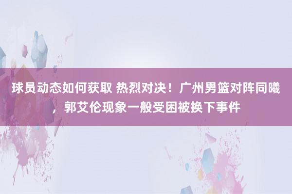 球员动态如何获取 热烈对决！广州男篮对阵同曦，郭艾伦现象一般受困被换下事件