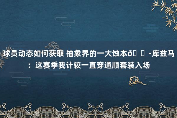 球员动态如何获取 抽象界的一大蚀本😭库兹马：这赛季我计较一直穿通顺套装入场