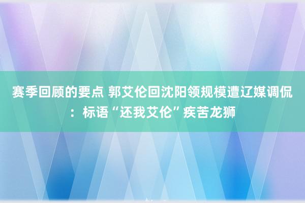 赛季回顾的要点 郭艾伦回沈阳领规模遭辽媒调侃：标语“还我艾伦”疾苦龙狮