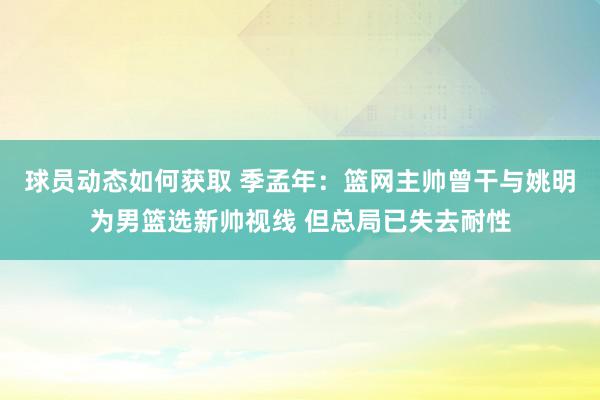 球员动态如何获取 季孟年：篮网主帅曾干与姚明为男篮选新帅视线 但总局已失去耐性