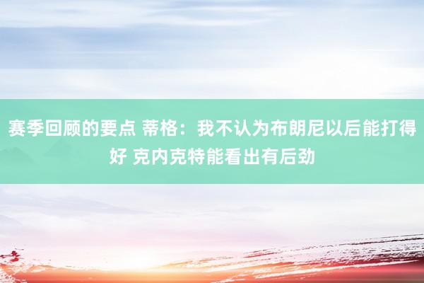 赛季回顾的要点 蒂格：我不认为布朗尼以后能打得好 克内克特能看出有后劲