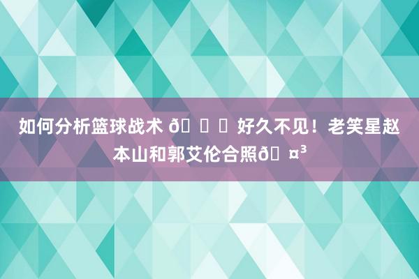 如何分析篮球战术 👀好久不见！老笑星赵本山和郭艾伦合照🤳