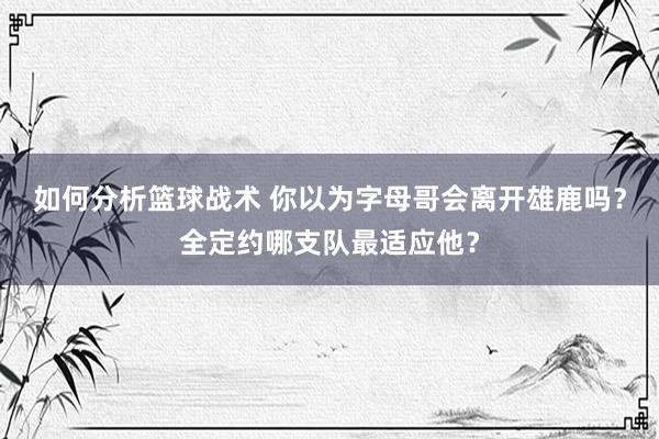 如何分析篮球战术 你以为字母哥会离开雄鹿吗？全定约哪支队最适应他？