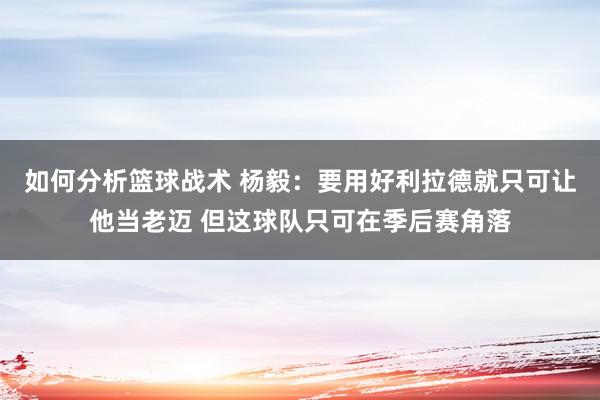 如何分析篮球战术 杨毅：要用好利拉德就只可让他当老迈 但这球队只可在季后赛角落