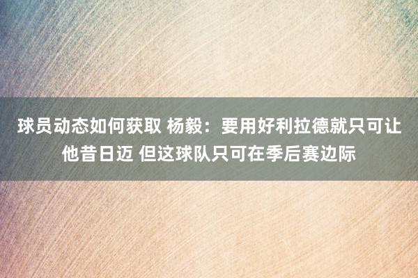 球员动态如何获取 杨毅：要用好利拉德就只可让他昔日迈 但这球队只可在季后赛边际