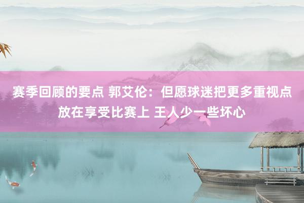 赛季回顾的要点 郭艾伦：但愿球迷把更多重视点放在享受比赛上 王人少一些坏心