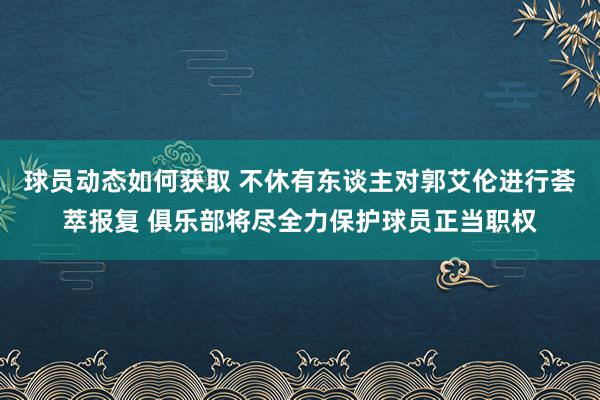 球员动态如何获取 不休有东谈主对郭艾伦进行荟萃报复 俱乐部将尽全力保护球员正当职权