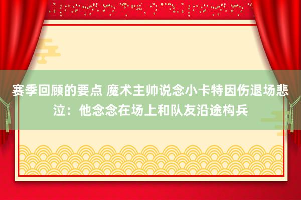 赛季回顾的要点 魔术主帅说念小卡特因伤退场悲泣：他念念在场上和队友沿途构兵