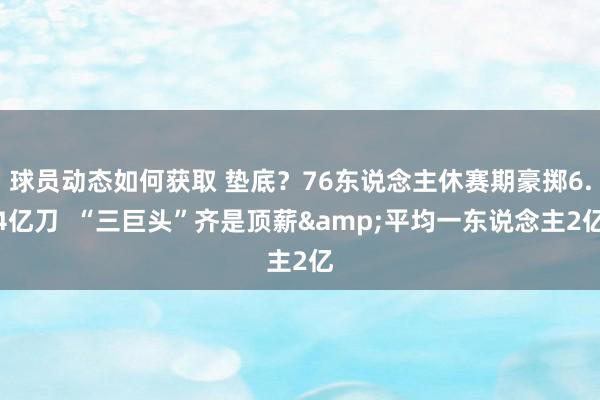 球员动态如何获取 垫底？76东说念主休赛期豪掷6.4亿刀  “三巨头”齐是顶薪&平均一东说念主2亿