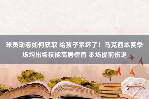 球员动态如何获取 给孩子累坏了！马克西本赛季场均出场技能高居榜首 本场提前伤退