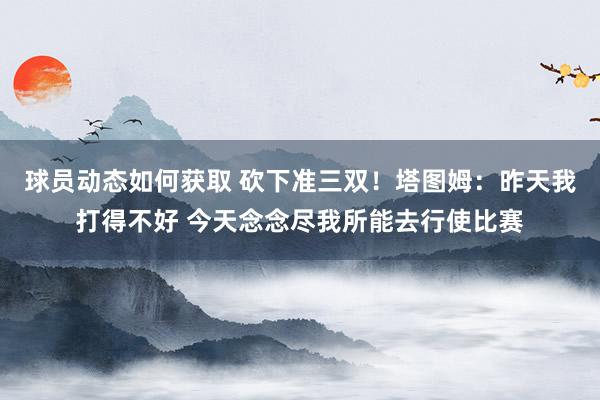 球员动态如何获取 砍下准三双！塔图姆：昨天我打得不好 今天念念尽我所能去行使比赛