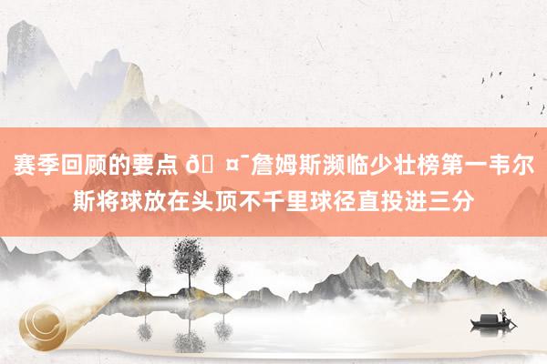 赛季回顾的要点 🤯詹姆斯濒临少壮榜第一韦尔斯将球放在头顶不千里球径直投进三分