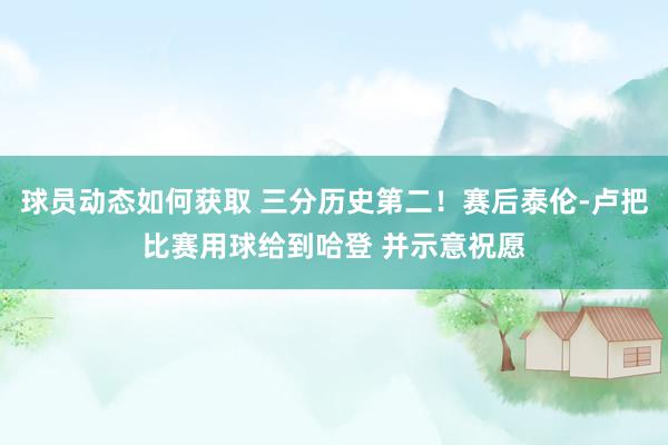 球员动态如何获取 三分历史第二！赛后泰伦-卢把比赛用球给到哈登 并示意祝愿