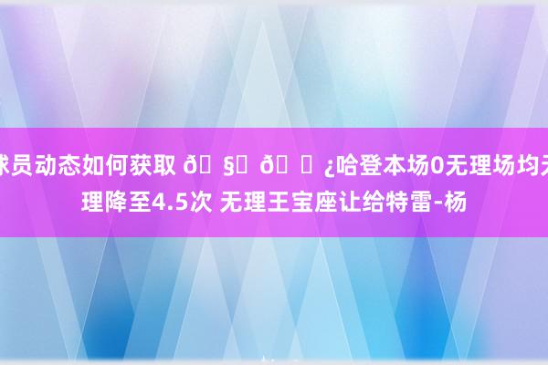 球员动态如何获取 🧔🏿哈登本场0无理场均无理降至4.5次 无理王宝座让给特雷-杨