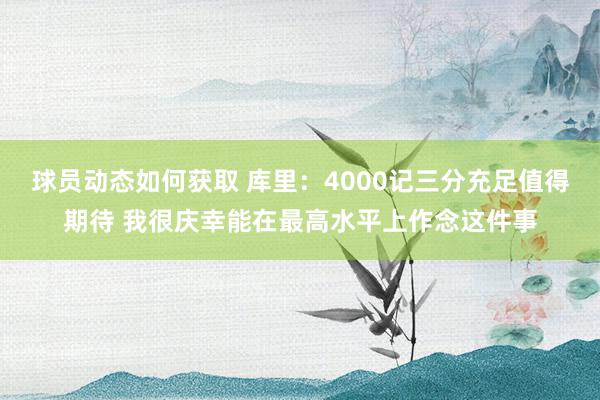 球员动态如何获取 库里：4000记三分充足值得期待 我很庆幸能在最高水平上作念这件事