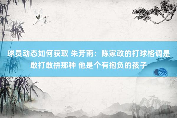 球员动态如何获取 朱芳雨：陈家政的打球格调是敢打敢拼那种 他是个有抱负的孩子