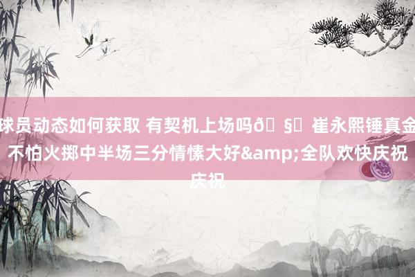 球员动态如何获取 有契机上场吗🧐崔永熙锤真金不怕火掷中半场三分情愫大好&全队欢快庆祝