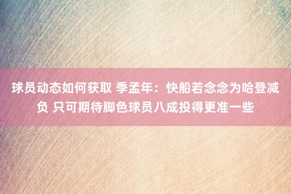 球员动态如何获取 季孟年：快船若念念为哈登减负 只可期待脚色球员八成投得更准一些