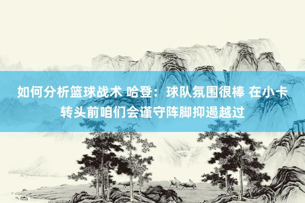 如何分析篮球战术 哈登：球队氛围很棒 在小卡转头前咱们会谨守阵脚抑遏越过