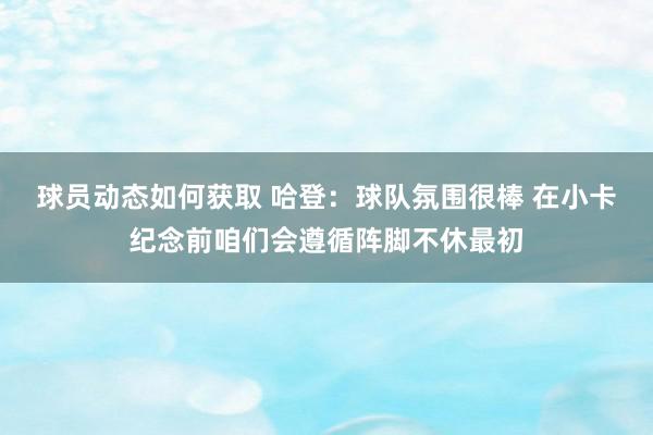 球员动态如何获取 哈登：球队氛围很棒 在小卡纪念前咱们会遵循阵脚不休最初