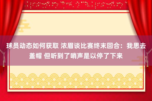 球员动态如何获取 浓眉谈比赛终末回合：我思去盖帽 但听到了哨声是以停了下来