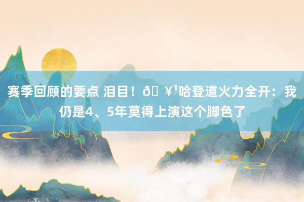 赛季回顾的要点 泪目！🥹哈登道火力全开：我仍是4、5年莫得上演这个脚色了