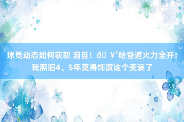 球员动态如何获取 泪目！🥹哈登道火力全开：我照旧4、5年莫得饰演这个变装了