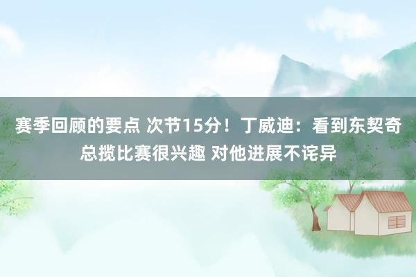 赛季回顾的要点 次节15分！丁威迪：看到东契奇总揽比赛很兴趣 对他进展不诧异