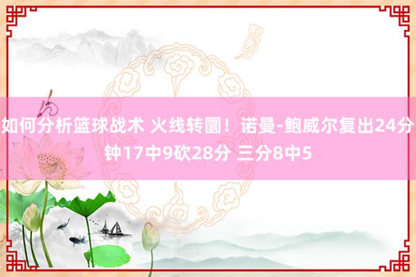 如何分析篮球战术 火线转圜！诺曼-鲍威尔复出24分钟17中9砍28分 三分8中5