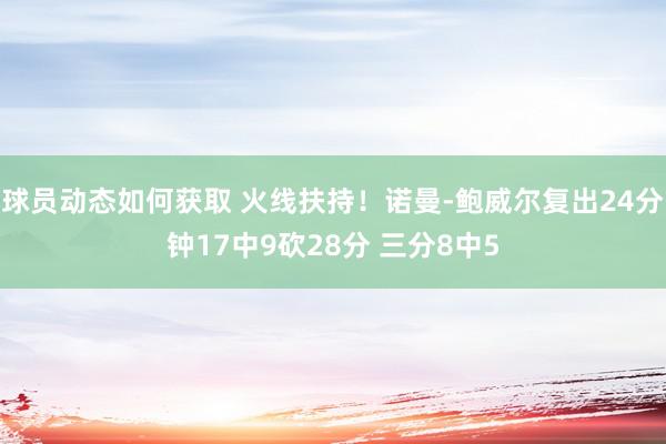 球员动态如何获取 火线扶持！诺曼-鲍威尔复出24分钟17中9砍28分 三分8中5