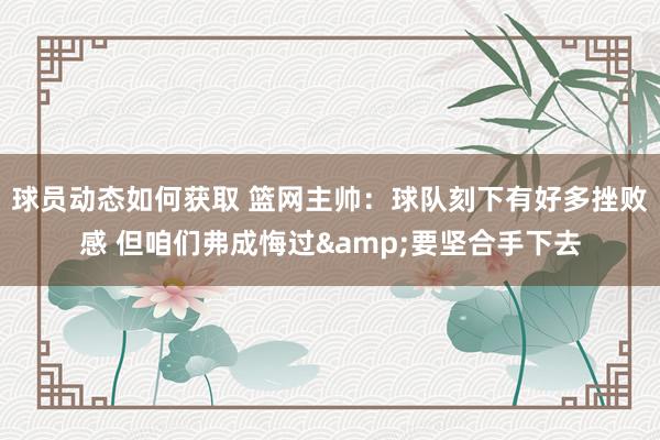 球员动态如何获取 篮网主帅：球队刻下有好多挫败感 但咱们弗成悔过&要坚合手下去