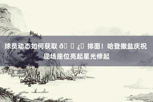 球员动态如何获取 🐿️排面！哈登撒盐庆祝 现场座位亮起星光修起