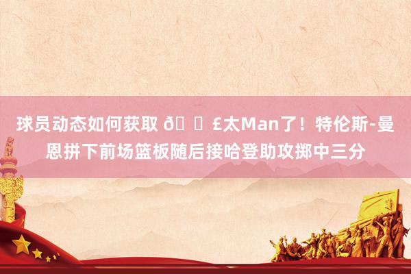 球员动态如何获取 💣太Man了！特伦斯-曼恩拼下前场篮板随后接哈登助攻掷中三分