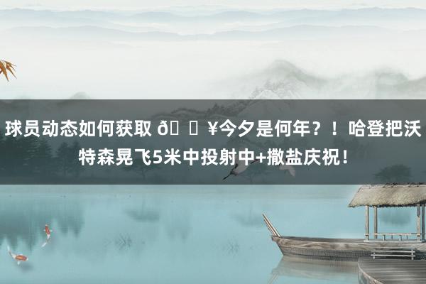 球员动态如何获取 💥今夕是何年？！哈登把沃特森晃飞5米中投射中+撒盐庆祝！