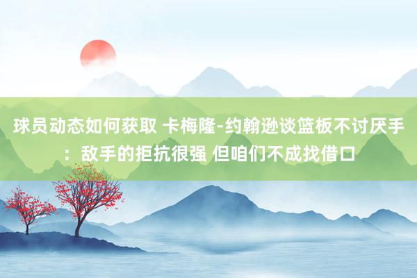 球员动态如何获取 卡梅隆-约翰逊谈篮板不讨厌手：敌手的拒抗很强 但咱们不成找借口