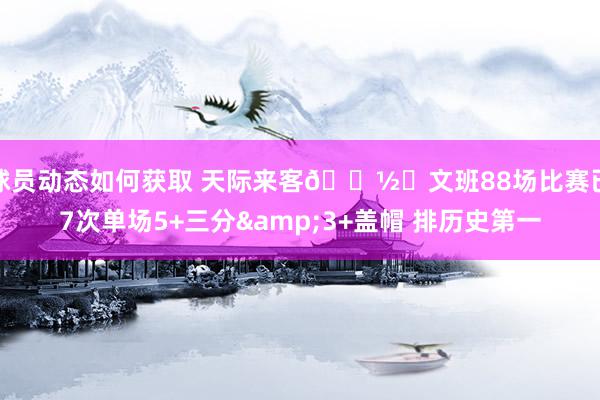 球员动态如何获取 天际来客👽️文班88场比赛已7次单场5+三分&3+盖帽 排历史第一