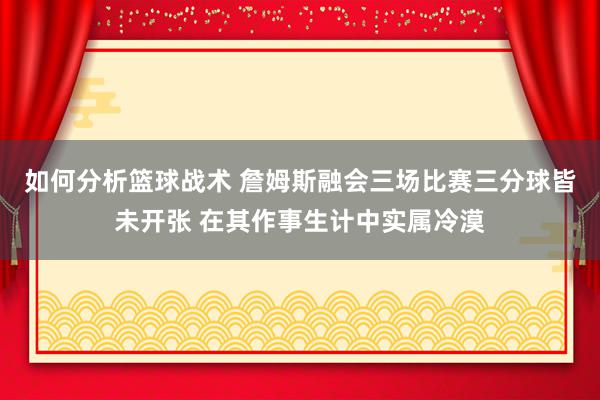 如何分析篮球战术 詹姆斯融会三场比赛三分球皆未开张 在其作事生计中实属冷漠