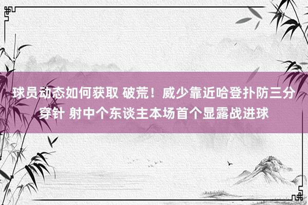 球员动态如何获取 破荒！威少靠近哈登扑防三分穿针 射中个东谈主本场首个显露战进球