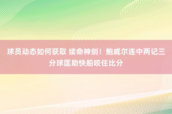 球员动态如何获取 续命神剑！鲍威尔连中两记三分球匡助快船咬住比分