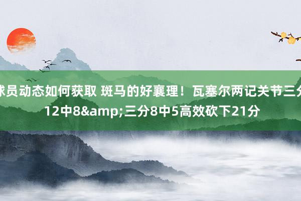 球员动态如何获取 斑马的好襄理！瓦塞尔两记关节三分 12中8&三分8中5高效砍下21分