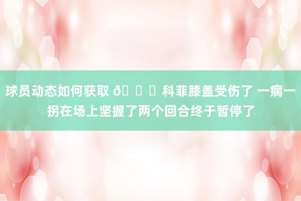 球员动态如何获取 😐科菲膝盖受伤了 一瘸一拐在场上坚握了两个回合终于暂停了