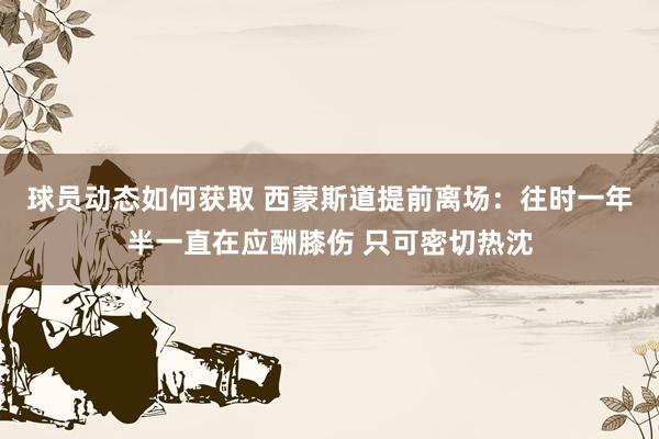 球员动态如何获取 西蒙斯道提前离场：往时一年半一直在应酬膝伤 只可密切热沈